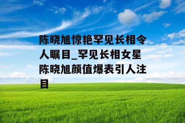 陈晓旭惊艳罕见长相令人瞩目_罕见长相女星陈晓旭颜值爆表引人注目