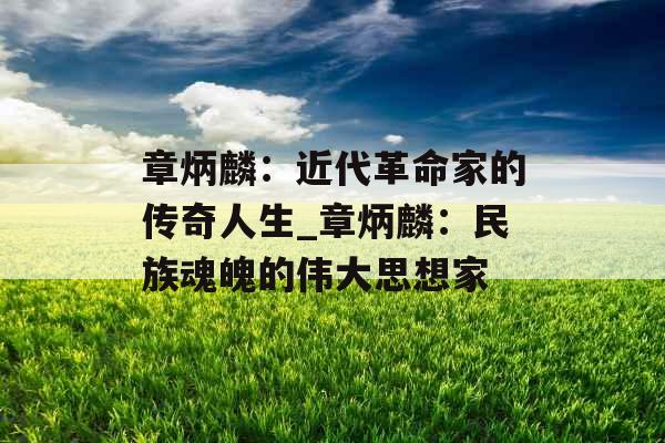 章炳麟：近代革命家的传奇人生_章炳麟：民族魂魄的伟大思想家