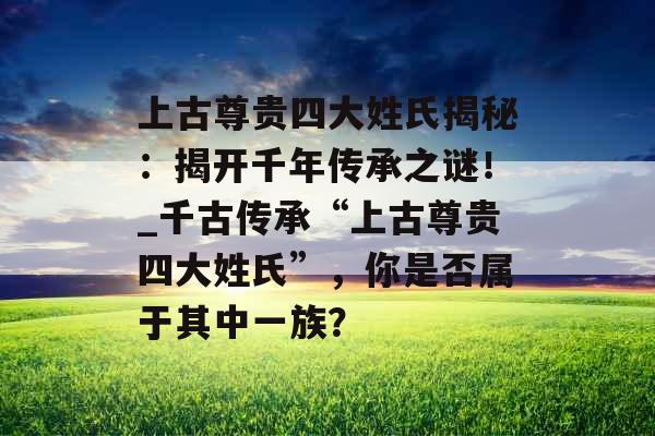 上古尊贵四大姓氏揭秘：揭开千年传承之谜！_千古传承“上古尊贵四大姓氏”，你是否属于其中一族？