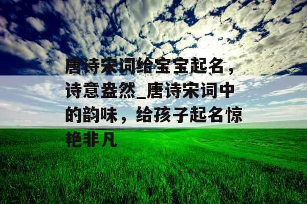 唐诗宋词给宝宝起名，诗意盎然_唐诗宋词中的韵味，给孩子起名惊艳非凡