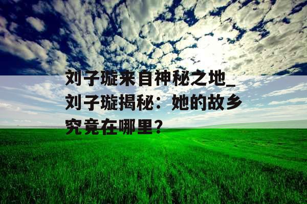 刘子璇来自神秘之地_刘子璇揭秘：她的故乡究竟在哪里？