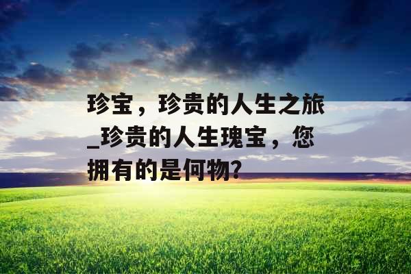 珍宝，珍贵的人生之旅_珍贵的人生瑰宝，您拥有的是何物？