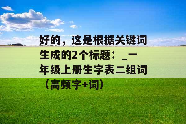 好的，这是根据关键词生成的2个标题：_一年级上册生字表二组词（高频字+词）