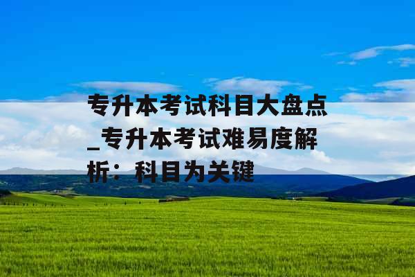 专升本考试科目大盘点_专升本考试难易度解析：科目为关键
