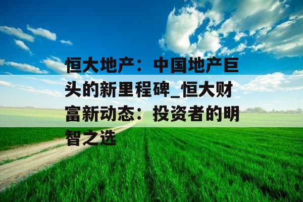 恒大地产：中国地产巨头的新里程碑_恒大财富新动态：投资者的明智之选