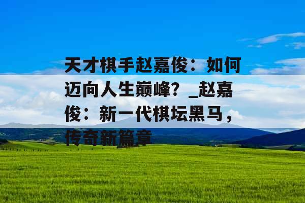 天才棋手赵嘉俊：如何迈向人生巅峰？_赵嘉俊：新一代棋坛黑马，传奇新篇章
