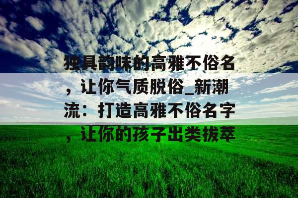 独具韵味的高雅不俗名，让你气质脱俗_新潮流：打造高雅不俗名字，让你的孩子出类拔萃