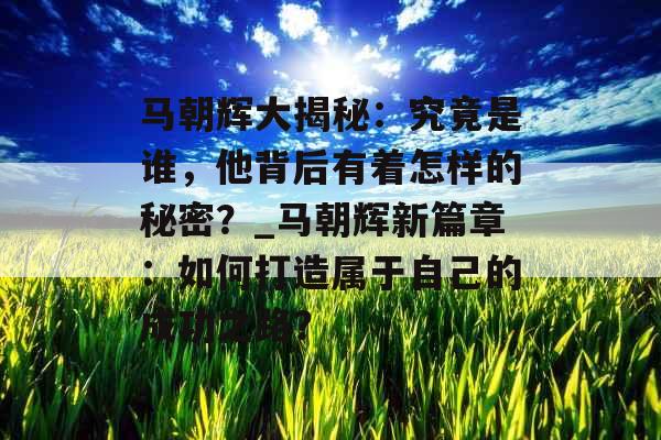 马朝辉大揭秘：究竟是谁，他背后有着怎样的秘密？_马朝辉新篇章：如何打造属于自己的成功之路？