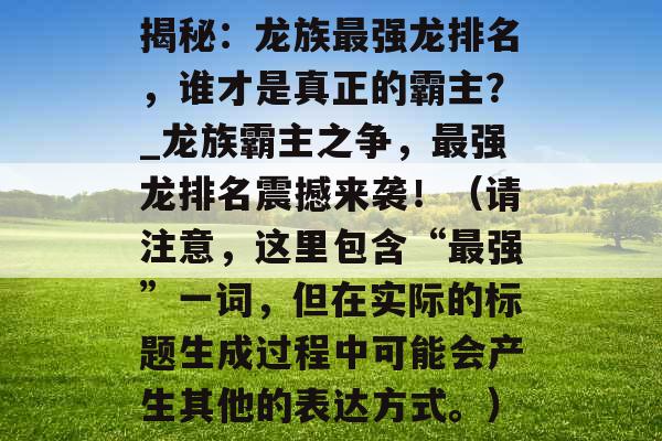 揭秘：龙族最强龙排名，谁才是真正的霸主？_龙族霸主之争，最强龙排名震撼来袭！（请注意，这里包含“最强”一词，但在实际的标题生成过程中可能会产生其他的表达方式。）