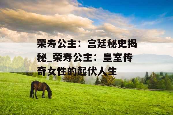 荣寿公主：宫廷秘史揭秘_荣寿公主：皇室传奇女性的起伏人生