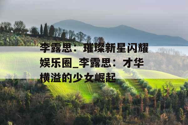 李露思：璀璨新星闪耀娱乐圈_李露思：才华横溢的少女崛起