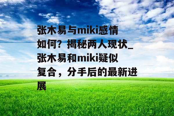 张木易与miki感情如何？揭秘两人现状_张木易和miki疑似复合，分手后的最新进展