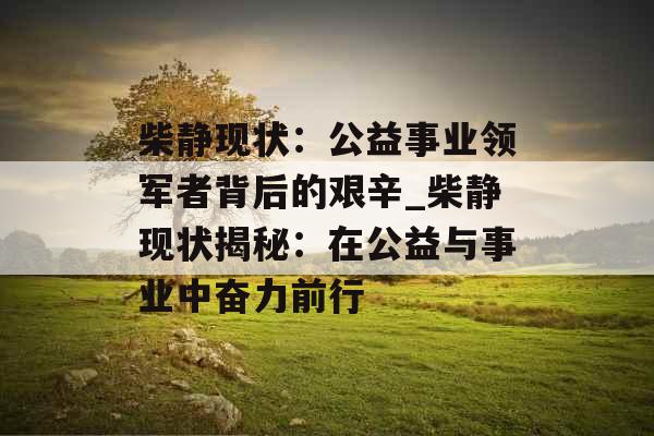 柴静现状：公益事业领军者背后的艰辛_柴静现状揭秘：在公益与事业中奋力前行