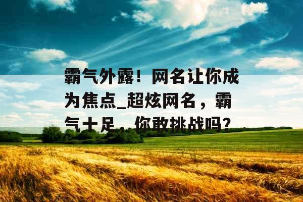 霸气外露!网名让你成为焦点_超炫网名,霸气十足,你敢挑战吗? 霸气外露!网名让你成为焦点_超炫网名,霸气十足,你敢挑战吗?