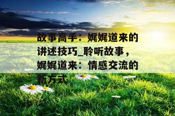 故事高手：娓娓道来的讲述技巧_聆听故事，娓娓道来：情感交流的新方式
