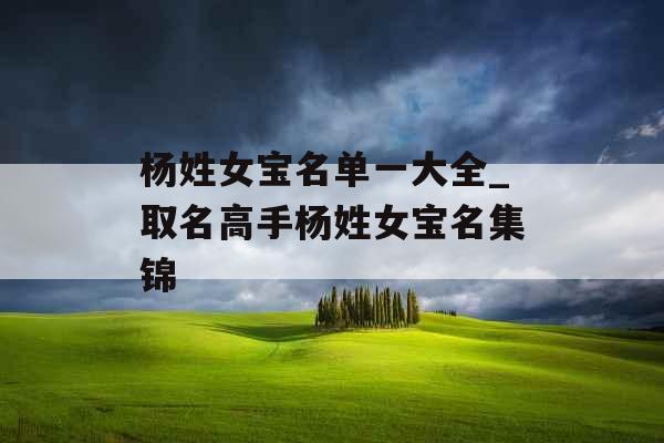 杨姓女宝名单一大全_取名高手杨姓女宝名集锦 杨姓女宝名单一大全_取名高手杨姓女宝名集锦
