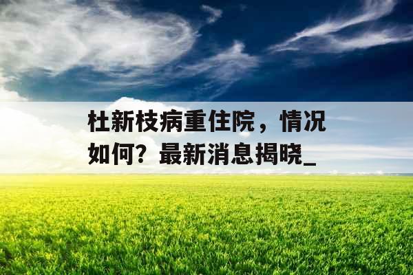 杜新枝病重住院，情况如何？最新消息揭晓_