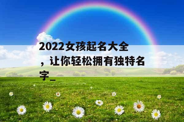 2022女孩起名大全，让你轻松拥有独特名字_