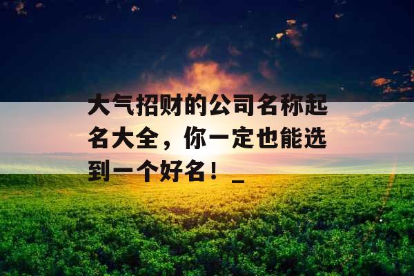 大气招财的公司名称起名大全，你一定也能选到一个好名！_