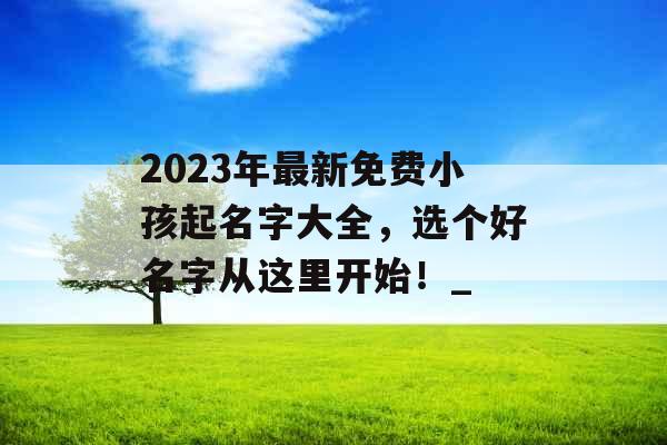 2023年最新免费小孩起名字大全，选个好名字从这里开始！_