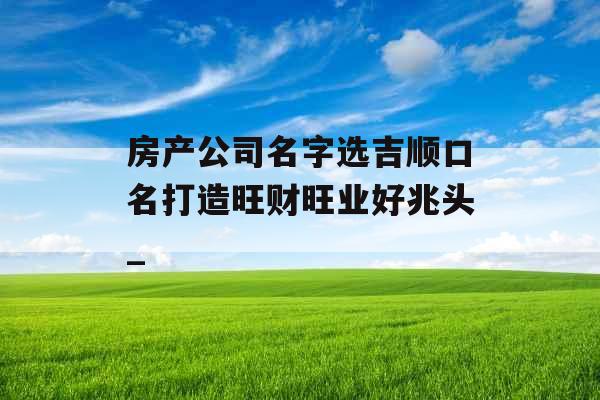 房产公司名字选吉顺口名打造旺财旺业好兆头_