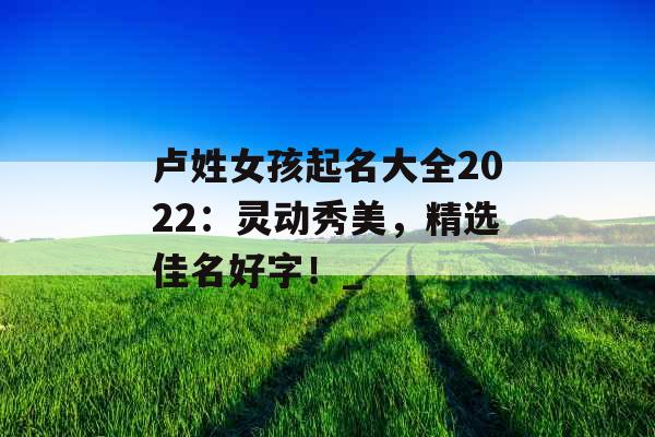 卢姓女孩起名大全2022：灵动秀美，精选佳名好字！_