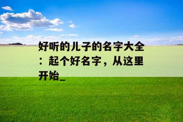 好听的儿子的名字大全：起个好名字，从这里开始_