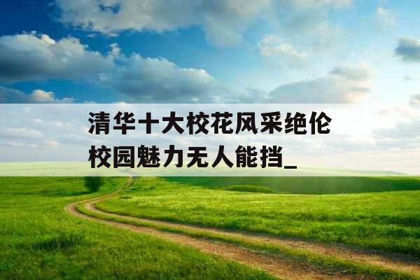 清华十大校花风采绝伦校园魅力无人能挡_