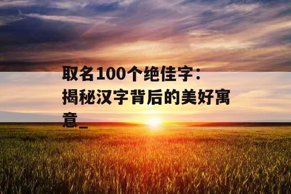 取名100个绝佳字：揭秘汉字背后的美好寓意_