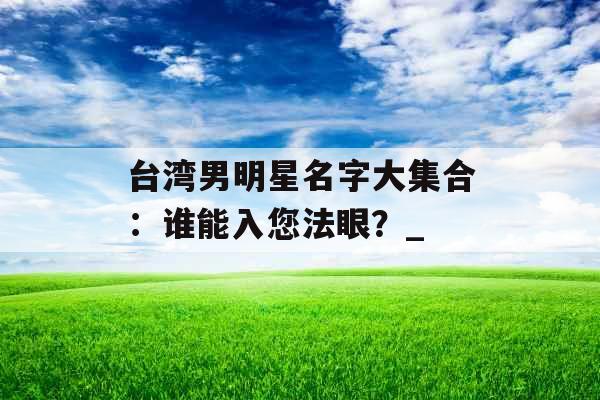 台湾男明星名字大集合：谁能入您法眼？_