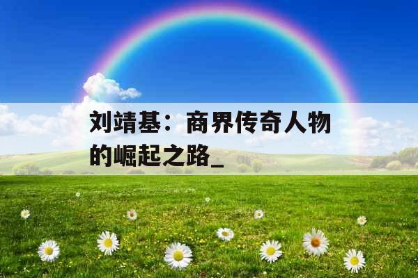 刘靖基：商界传奇人物的崛起之路_