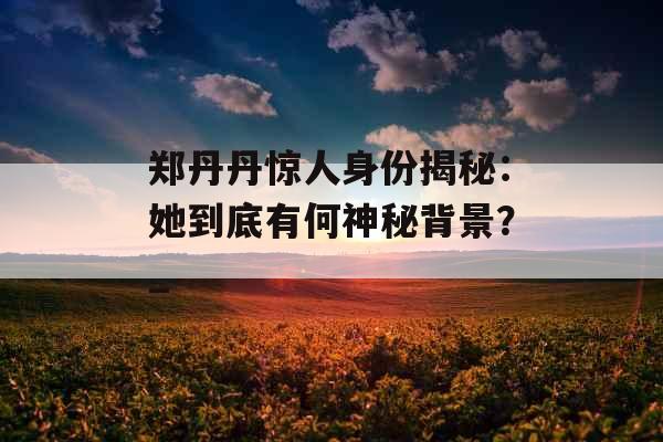 郑丹丹惊人身份揭秘：她到底有何神秘背景？_