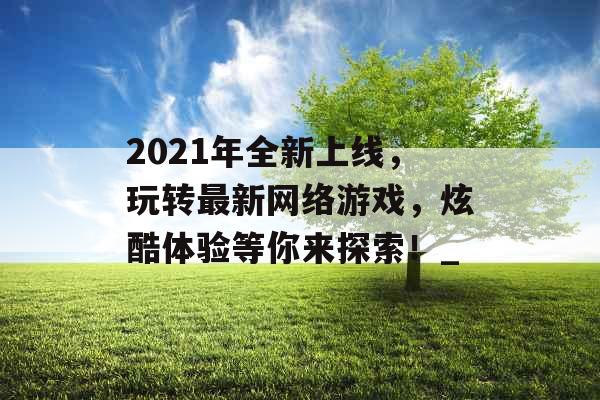 2021年全新上线，玩转最新网络游戏，炫酷体验等你来探索！_