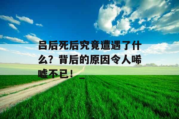 吕后死后究竟遭遇了什么？背后的原因令人唏嘘不已！_