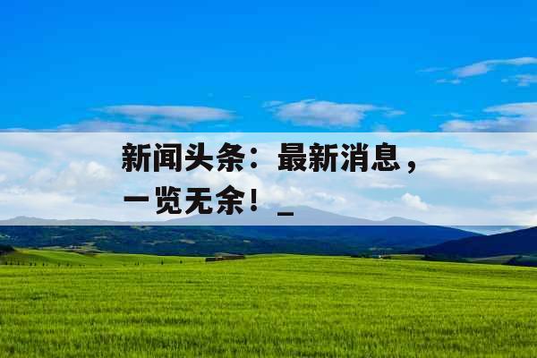 新闻头条：最新消息，一览无余！_