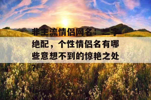 非主流情侣网名：二字绝配，个性情侣名有哪些意想不到的惊艳之处？_