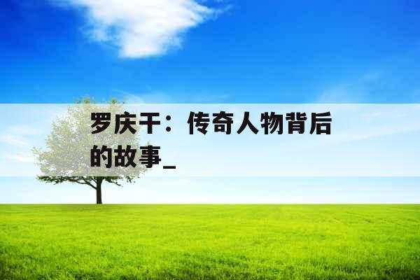 罗庆干：传奇人物背后的故事_