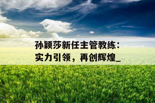 孙颖莎新任主管教练：实力引领，再创辉煌_