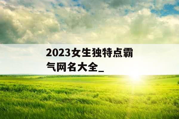 2023女生独特点霸气网名大全_