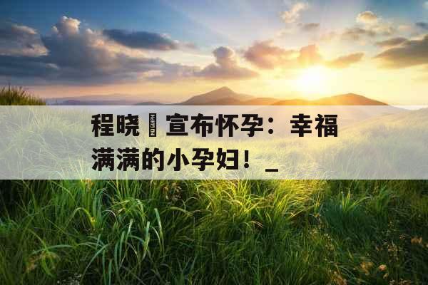 程晓玥宣布怀孕：幸福满满的小孕妇！_