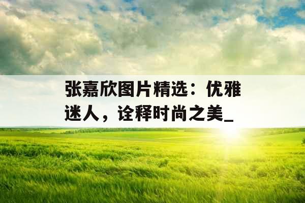张嘉欣图片精选：优雅迷人，诠释时尚之美_
