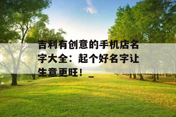 吉利有创意的手机店名字大全：起个好名字让生意更旺！_