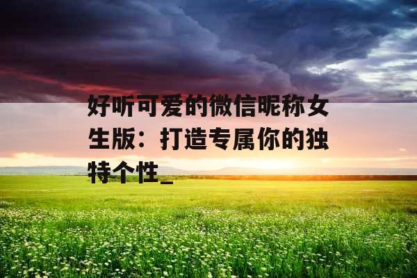 好听可爱的微信昵称女生版：打造专属你的独特个性_