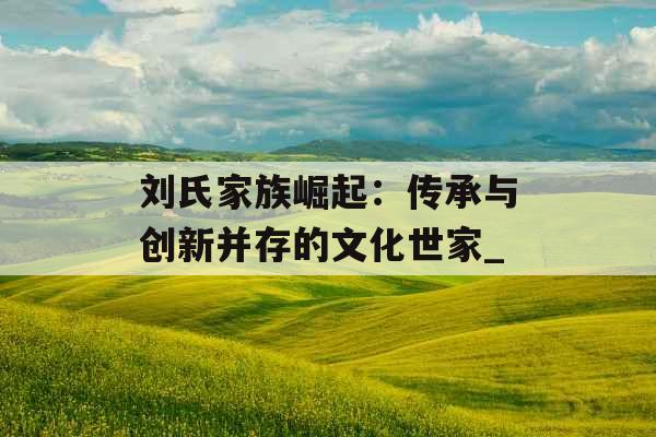 刘氏家族崛起：传承与创新并存的文化世家_