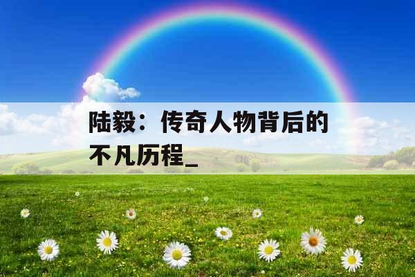 陆毅：传奇人物背后的不凡历程_