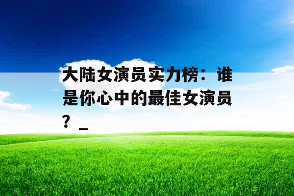 大陆女演员实力榜：谁是你心中的最佳女演员？_