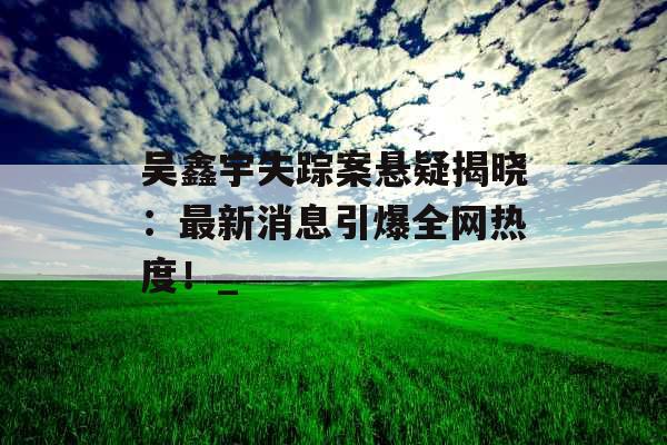 吴鑫宇失踪案悬疑揭晓：最新消息引爆全网热度！_