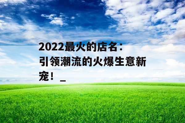 2022最火的店名：引领潮流的火爆生意新宠！_