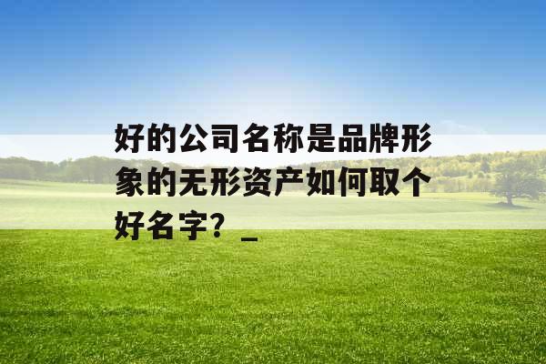 好的公司名称是品牌形象的无形资产如何取个好名字？_