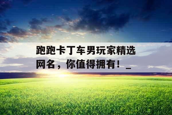 跑跑卡丁车男玩家精选网名，你值得拥有！_